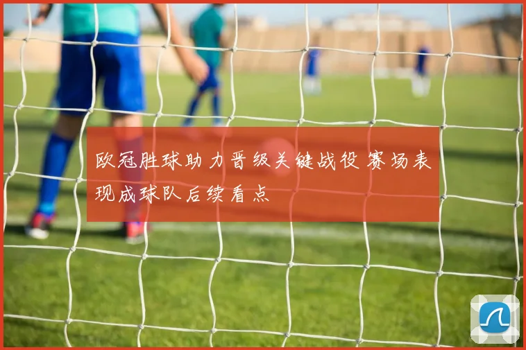 欧冠胜球助力晋级关键战役 赛场表现成球队后续看点