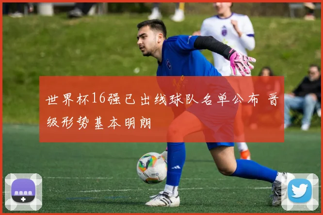 世界杯16强已出线球队名单公布 晋级形势基本明朗